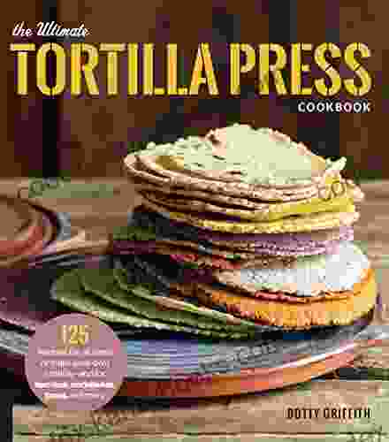 The Ultimate Tortilla Press Cookbook: 125 Recipes For All Kinds Of Make Your Own Tortillas And For Burritos Enchiladas Tacos And More