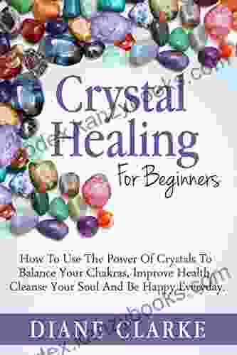 Crystals: Crystal Healing For Beginners: How To Use The Power Of Crystals To Balance Your Chakras Improve Health Cleanse Your Soul And Be Happy Everyday (Crystal Healing Chakras Crystals)